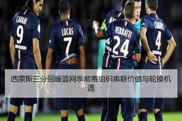 西蒙斯三分回暖篮网季前赛组织串联价值与轮换机遇