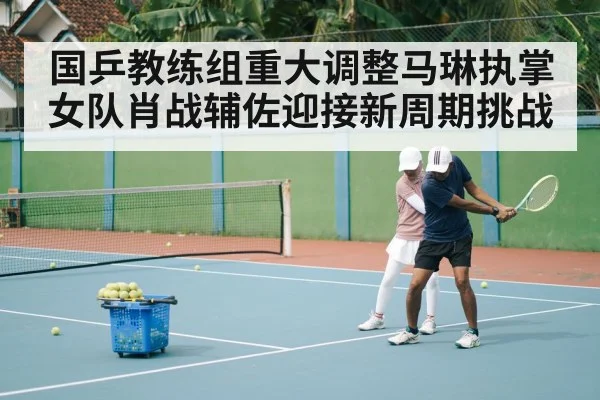 国乒教练组重大调整马琳执掌女队肖战辅佐迎接新周期挑战