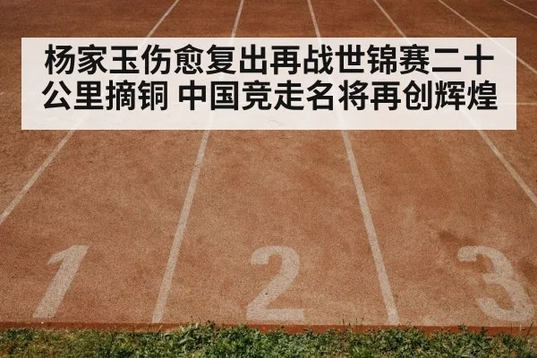杨家玉伤愈复出再战世锦赛二十公里摘铜 中国竞走名将再创辉煌